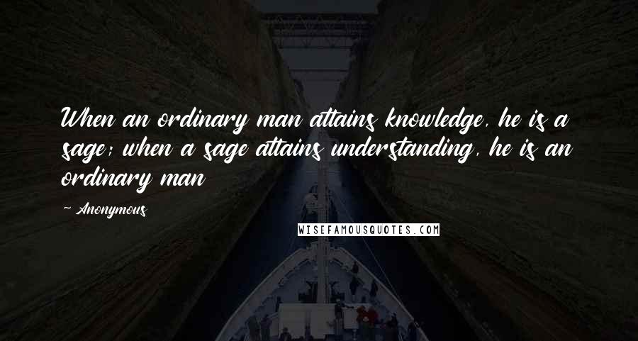 Anonymous Quotes: When an ordinary man attains knowledge, he is a sage; when a sage attains understanding, he is an ordinary man