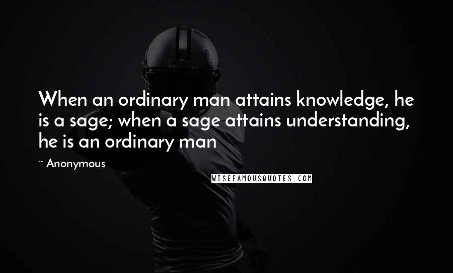 Anonymous Quotes: When an ordinary man attains knowledge, he is a sage; when a sage attains understanding, he is an ordinary man