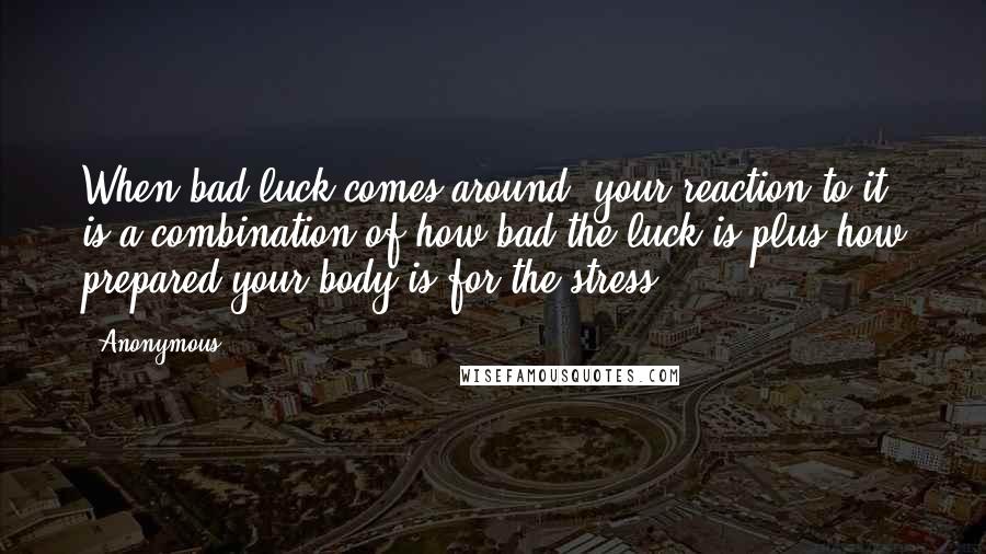Anonymous Quotes: When bad luck comes around, your reaction to it is a combination of how bad the luck is plus how prepared your body is for the stress.