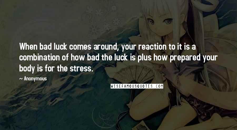 Anonymous Quotes: When bad luck comes around, your reaction to it is a combination of how bad the luck is plus how prepared your body is for the stress.