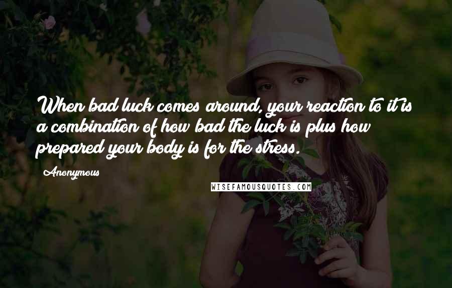 Anonymous Quotes: When bad luck comes around, your reaction to it is a combination of how bad the luck is plus how prepared your body is for the stress.