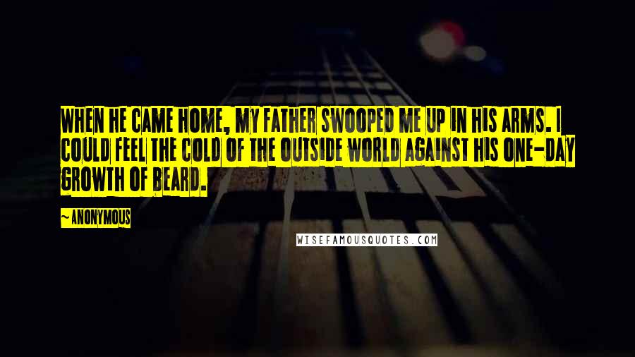 Anonymous Quotes: When he came home, my father swooped me up in his arms. I could feel the cold of the outside world against his one-day growth of beard.