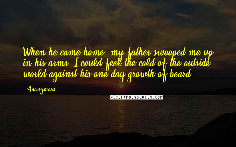 Anonymous Quotes: When he came home, my father swooped me up in his arms. I could feel the cold of the outside world against his one-day growth of beard.