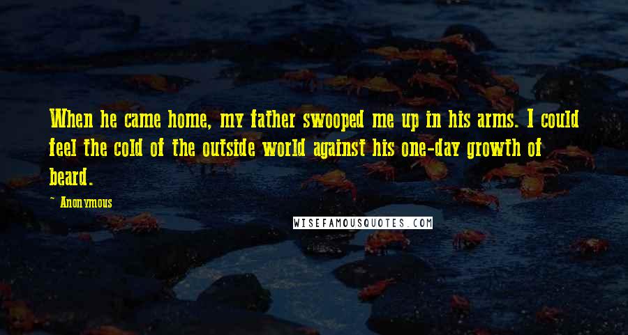 Anonymous Quotes: When he came home, my father swooped me up in his arms. I could feel the cold of the outside world against his one-day growth of beard.