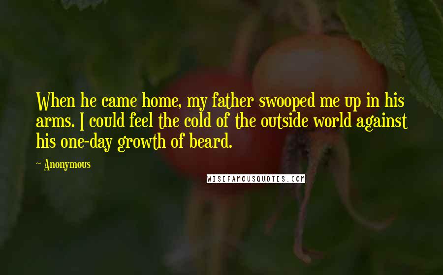 Anonymous Quotes: When he came home, my father swooped me up in his arms. I could feel the cold of the outside world against his one-day growth of beard.