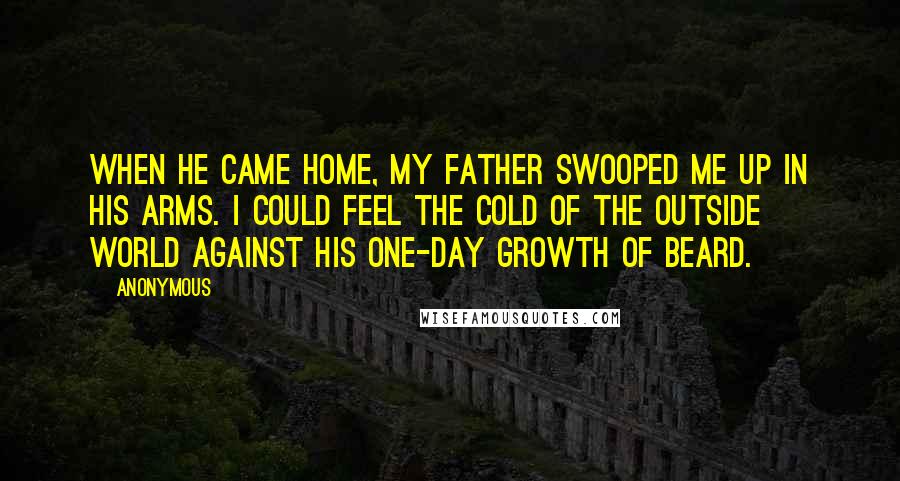 Anonymous Quotes: When he came home, my father swooped me up in his arms. I could feel the cold of the outside world against his one-day growth of beard.