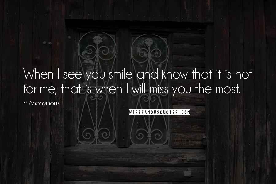 Anonymous Quotes: When I see you smile and know that it is not for me, that is when I will miss you the most.