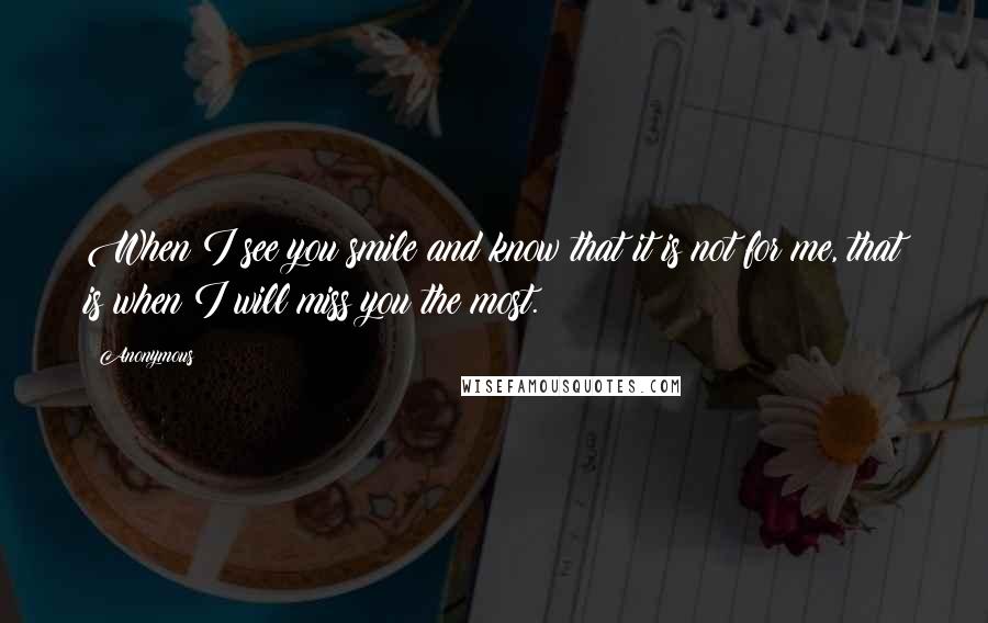 Anonymous Quotes: When I see you smile and know that it is not for me, that is when I will miss you the most.