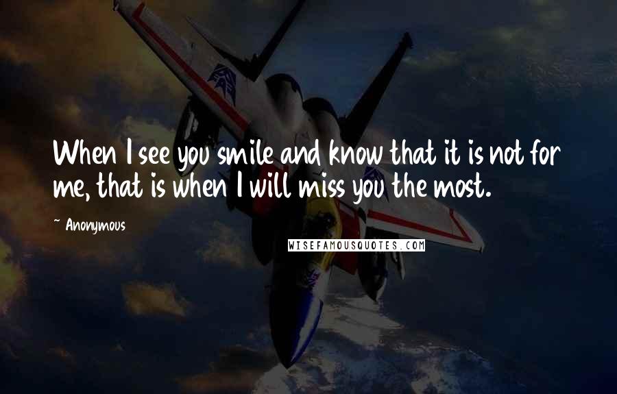 Anonymous Quotes: When I see you smile and know that it is not for me, that is when I will miss you the most.