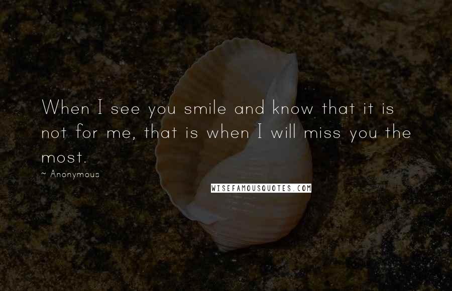 Anonymous Quotes: When I see you smile and know that it is not for me, that is when I will miss you the most.