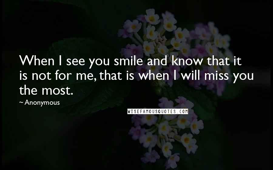 Anonymous Quotes: When I see you smile and know that it is not for me, that is when I will miss you the most.