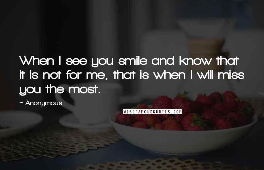 Anonymous Quotes: When I see you smile and know that it is not for me, that is when I will miss you the most.