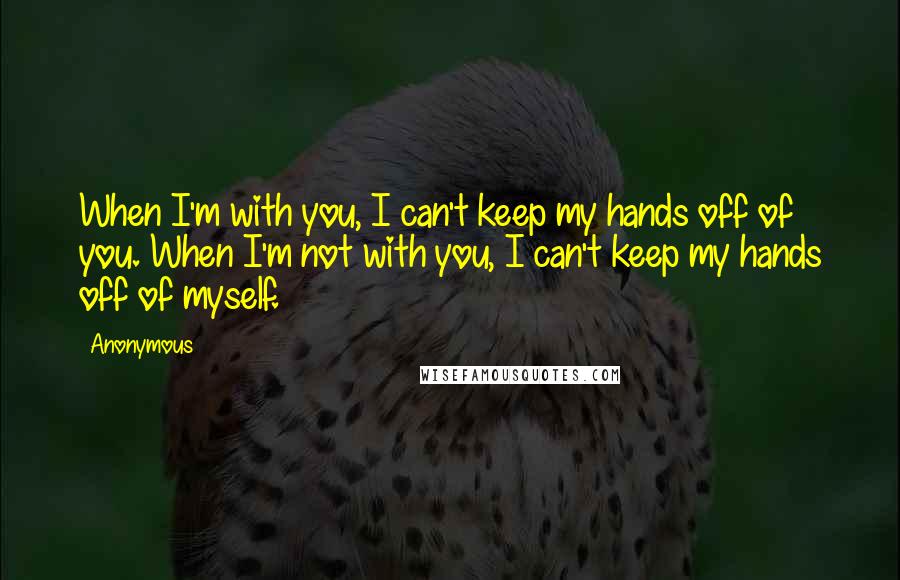 Anonymous Quotes: When I'm with you, I can't keep my hands off of you. When I'm not with you, I can't keep my hands off of myself.