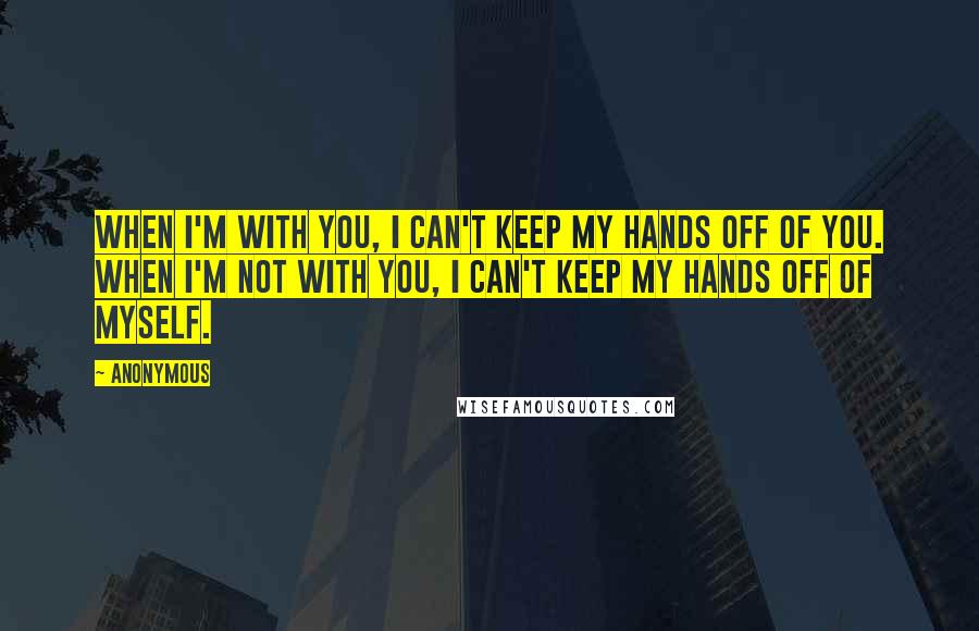 Anonymous Quotes: When I'm with you, I can't keep my hands off of you. When I'm not with you, I can't keep my hands off of myself.