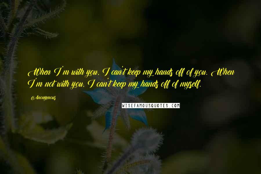 Anonymous Quotes: When I'm with you, I can't keep my hands off of you. When I'm not with you, I can't keep my hands off of myself.