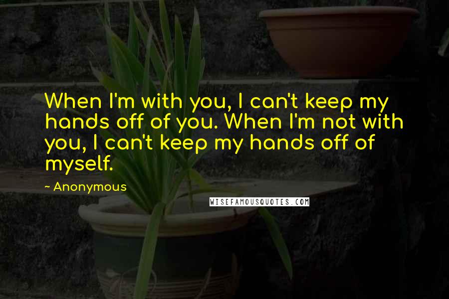 Anonymous Quotes: When I'm with you, I can't keep my hands off of you. When I'm not with you, I can't keep my hands off of myself.