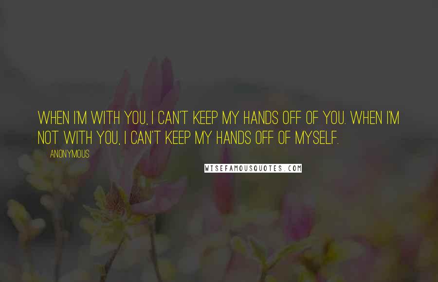 Anonymous Quotes: When I'm with you, I can't keep my hands off of you. When I'm not with you, I can't keep my hands off of myself.