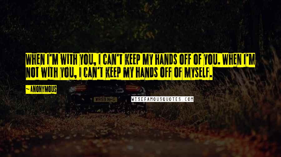 Anonymous Quotes: When I'm with you, I can't keep my hands off of you. When I'm not with you, I can't keep my hands off of myself.