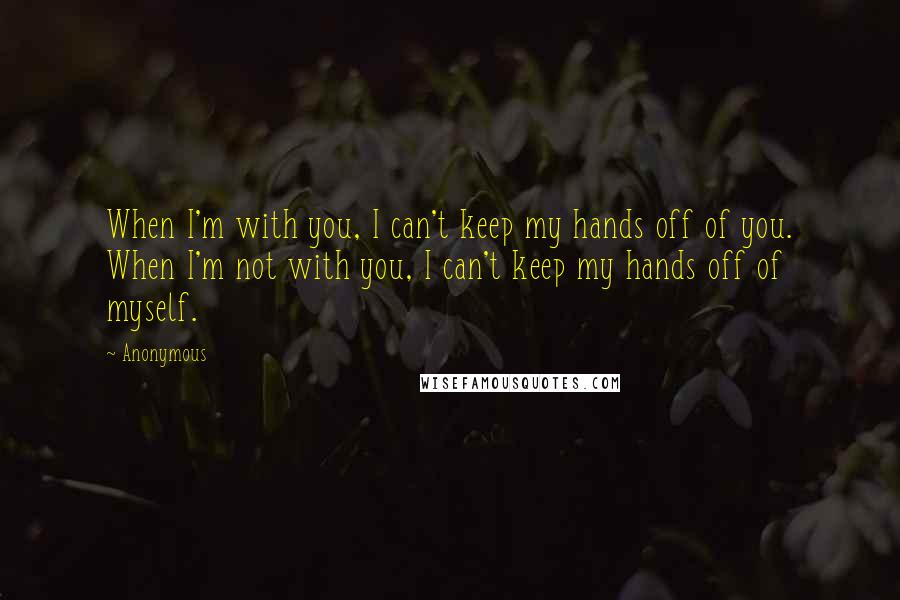 Anonymous Quotes: When I'm with you, I can't keep my hands off of you. When I'm not with you, I can't keep my hands off of myself.