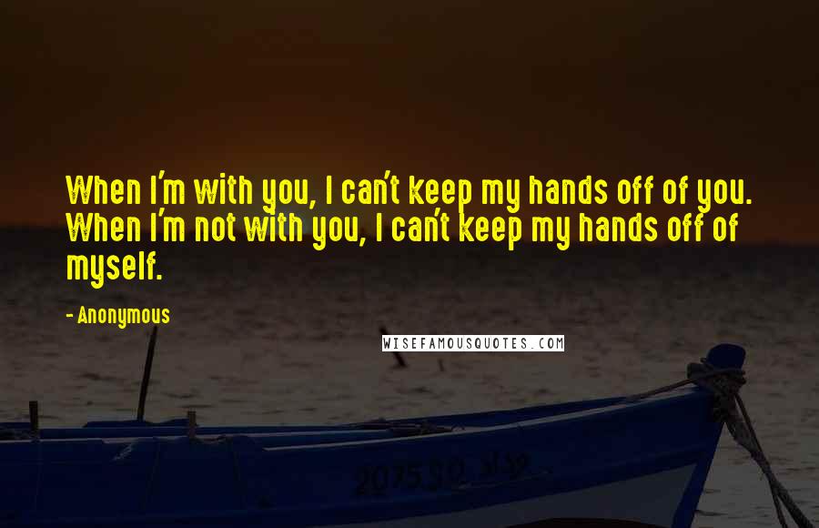 Anonymous Quotes: When I'm with you, I can't keep my hands off of you. When I'm not with you, I can't keep my hands off of myself.