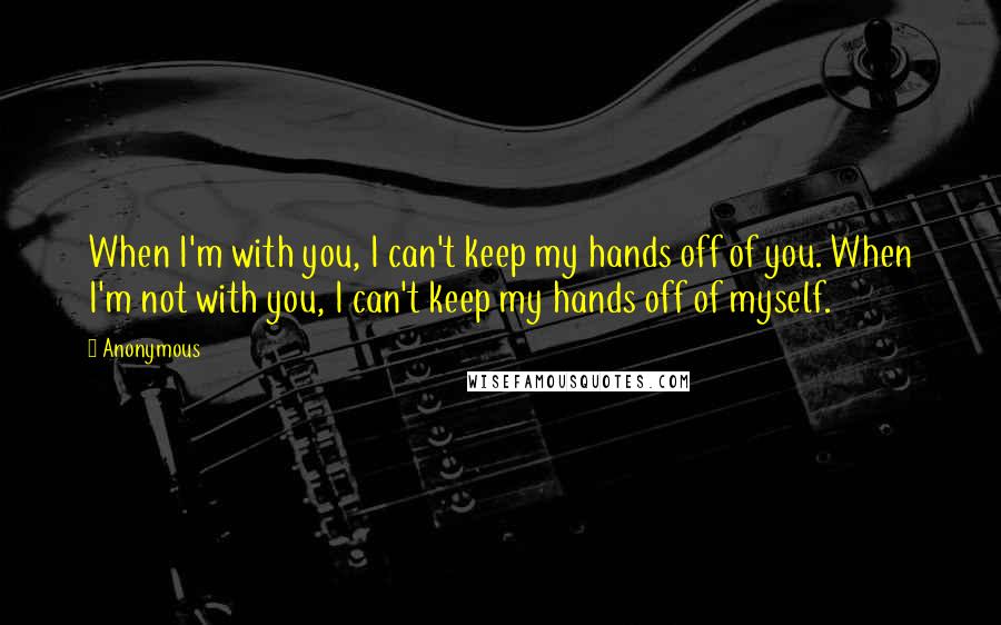 Anonymous Quotes: When I'm with you, I can't keep my hands off of you. When I'm not with you, I can't keep my hands off of myself.