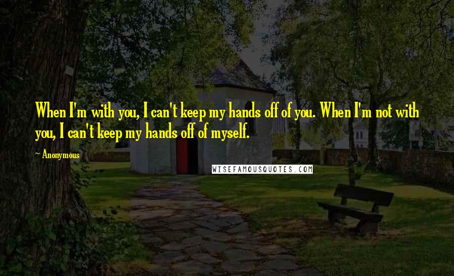 Anonymous Quotes: When I'm with you, I can't keep my hands off of you. When I'm not with you, I can't keep my hands off of myself.