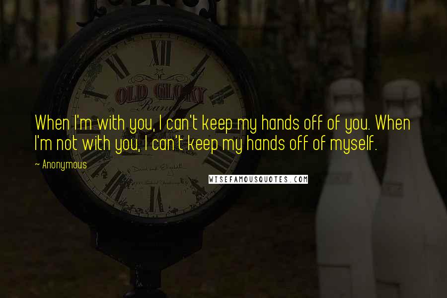Anonymous Quotes: When I'm with you, I can't keep my hands off of you. When I'm not with you, I can't keep my hands off of myself.