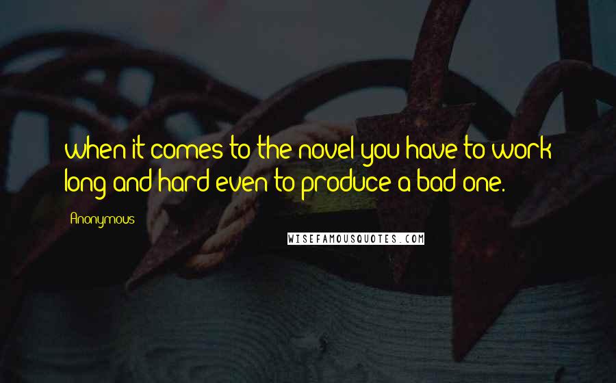 Anonymous Quotes: when it comes to the novel you have to work long and hard even to produce a bad one.