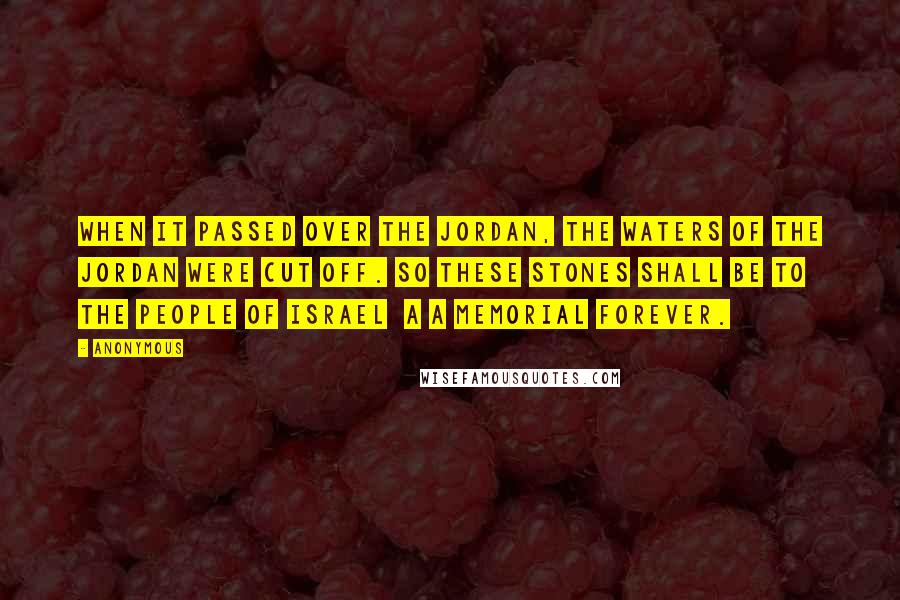 Anonymous Quotes: When it passed over the Jordan, the waters of the Jordan were cut off. So these stones shall be to the people of Israel a a memorial forever.