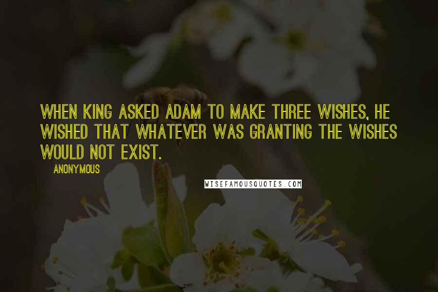 Anonymous Quotes: When King asked Adam to make three wishes, he wished that whatever was granting the wishes would not exist.