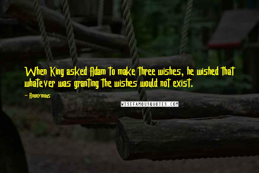 Anonymous Quotes: When King asked Adam to make three wishes, he wished that whatever was granting the wishes would not exist.