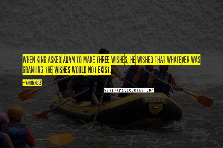 Anonymous Quotes: When King asked Adam to make three wishes, he wished that whatever was granting the wishes would not exist.