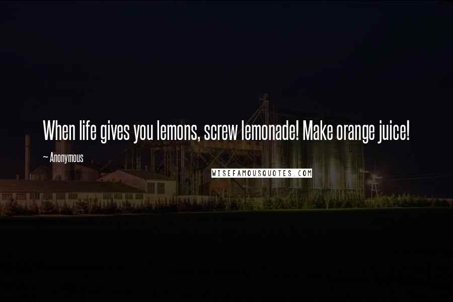 Anonymous Quotes: When life gives you lemons, screw lemonade! Make orange juice!