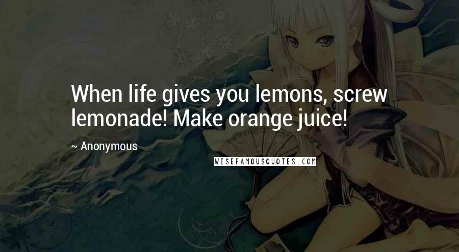 Anonymous Quotes: When life gives you lemons, screw lemonade! Make orange juice!