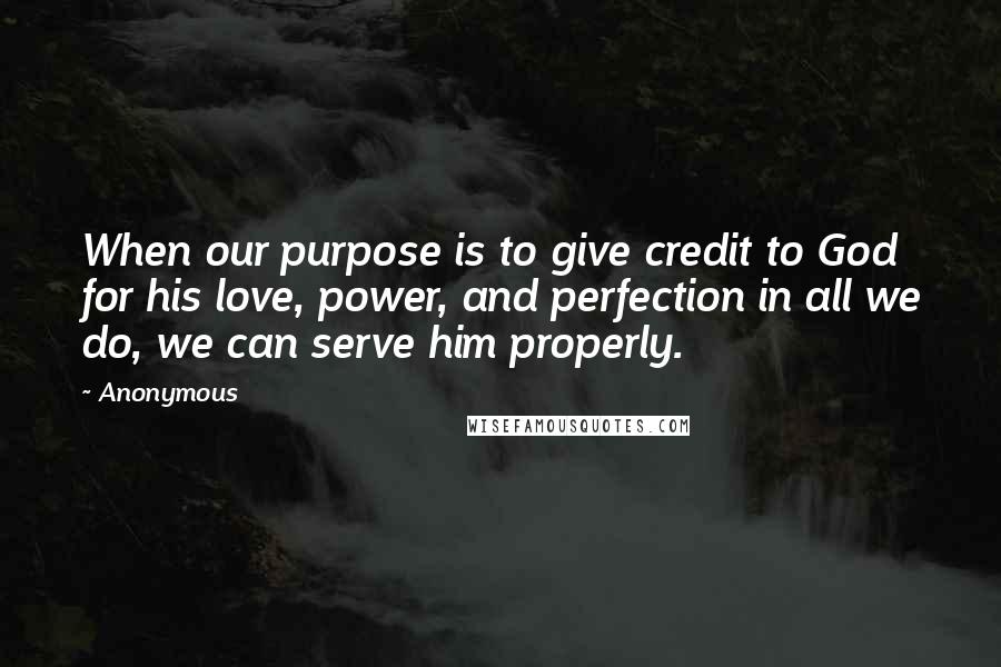 Anonymous Quotes: When our purpose is to give credit to God for his love, power, and perfection in all we do, we can serve him properly.