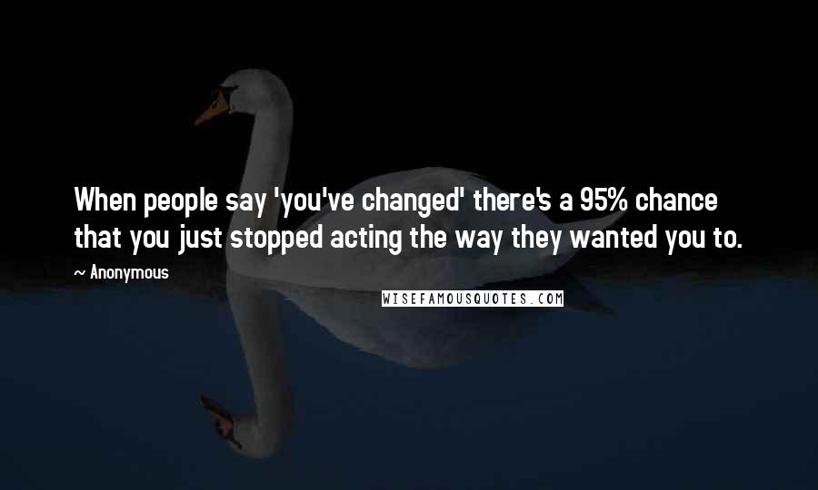 Anonymous Quotes: When people say 'you've changed' there's a 95% chance that you just stopped acting the way they wanted you to.