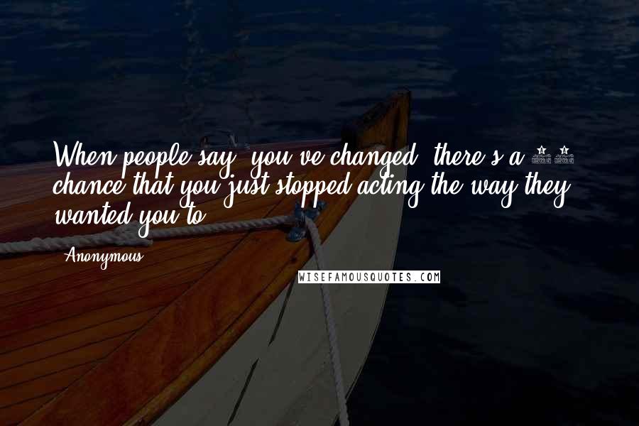 Anonymous Quotes: When people say 'you've changed' there's a 95% chance that you just stopped acting the way they wanted you to.