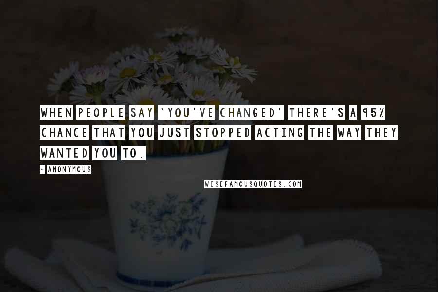 Anonymous Quotes: When people say 'you've changed' there's a 95% chance that you just stopped acting the way they wanted you to.