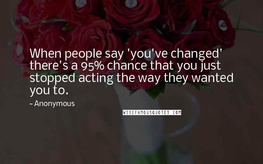 Anonymous Quotes: When people say 'you've changed' there's a 95% chance that you just stopped acting the way they wanted you to.