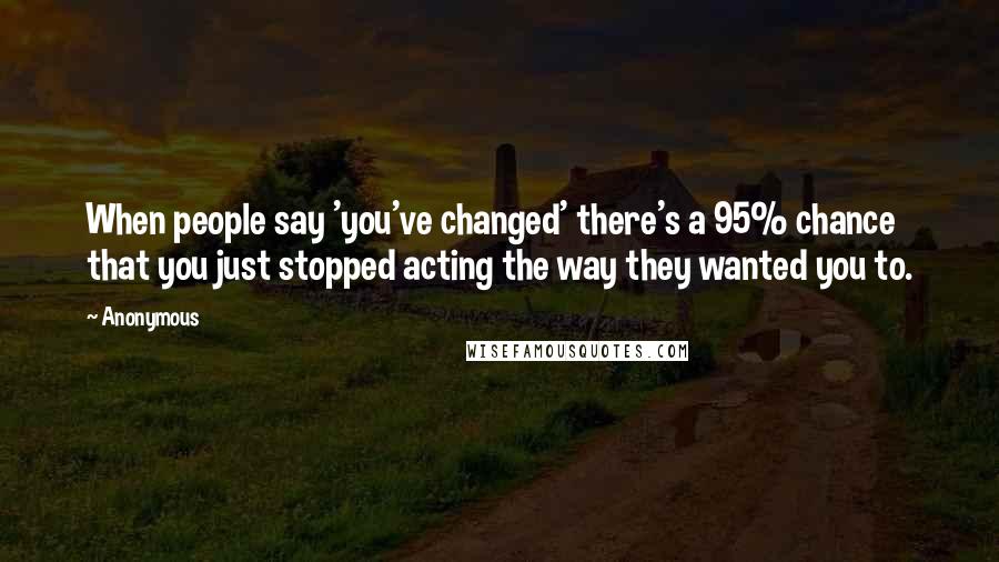 Anonymous Quotes: When people say 'you've changed' there's a 95% chance that you just stopped acting the way they wanted you to.