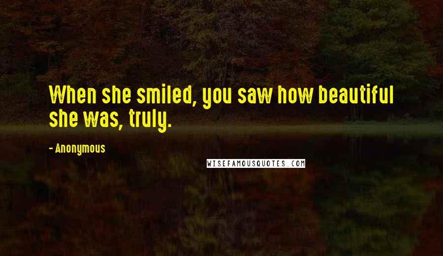 Anonymous Quotes: When she smiled, you saw how beautiful she was, truly.