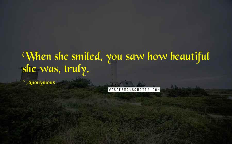 Anonymous Quotes: When she smiled, you saw how beautiful she was, truly.