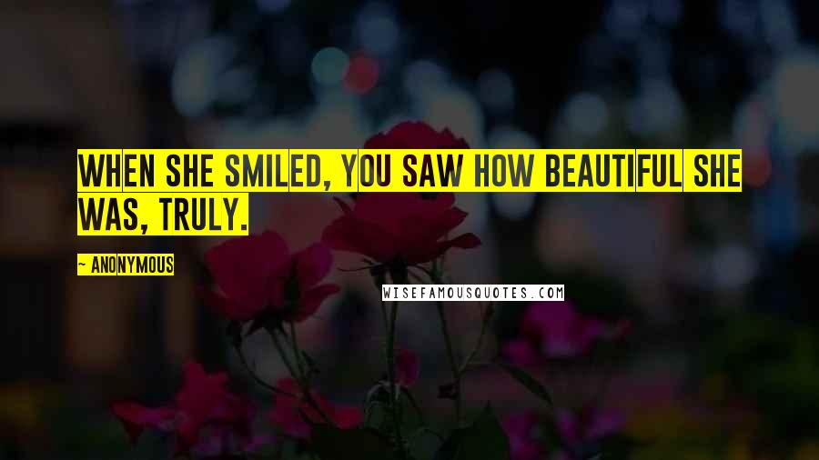 Anonymous Quotes: When she smiled, you saw how beautiful she was, truly.