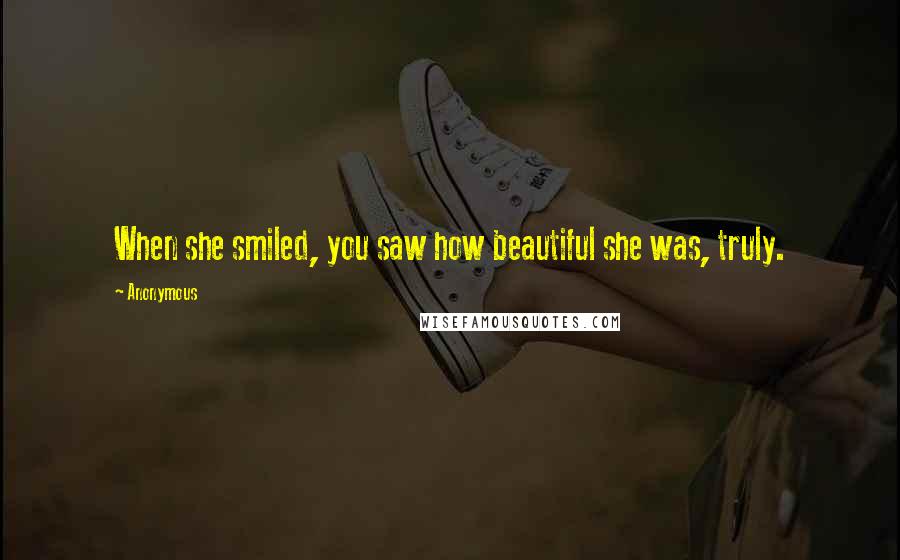 Anonymous Quotes: When she smiled, you saw how beautiful she was, truly.