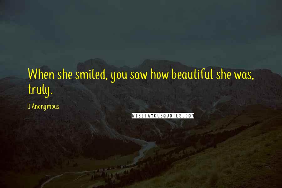 Anonymous Quotes: When she smiled, you saw how beautiful she was, truly.