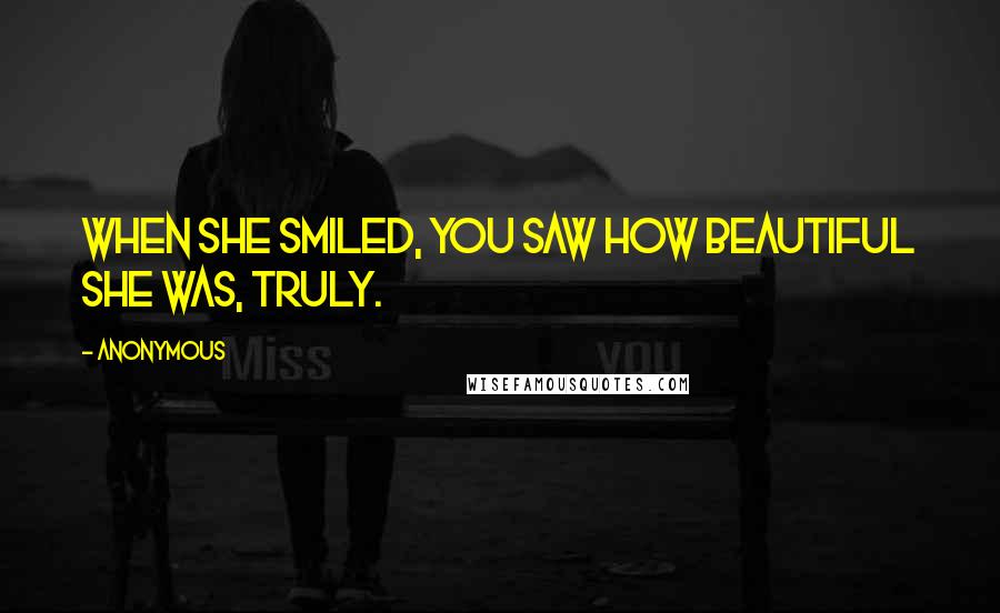 Anonymous Quotes: When she smiled, you saw how beautiful she was, truly.