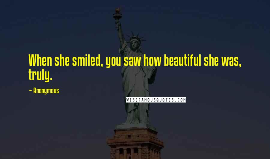 Anonymous Quotes: When she smiled, you saw how beautiful she was, truly.