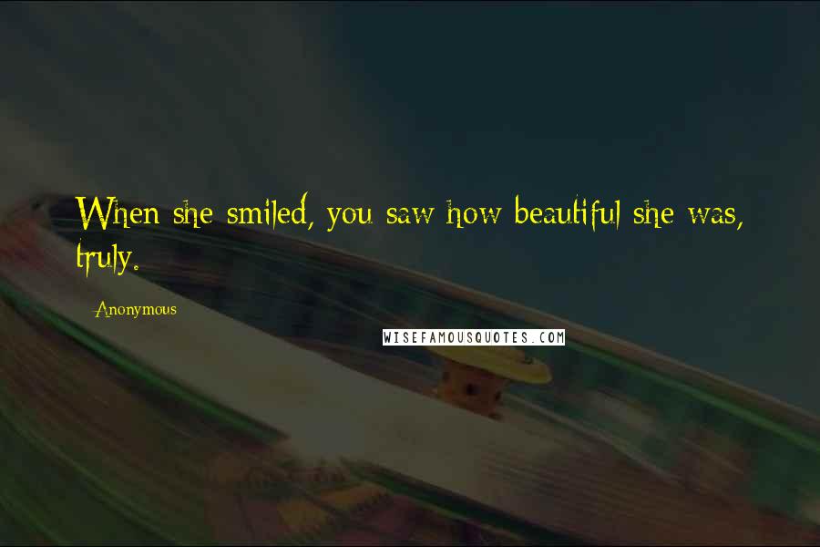 Anonymous Quotes: When she smiled, you saw how beautiful she was, truly.