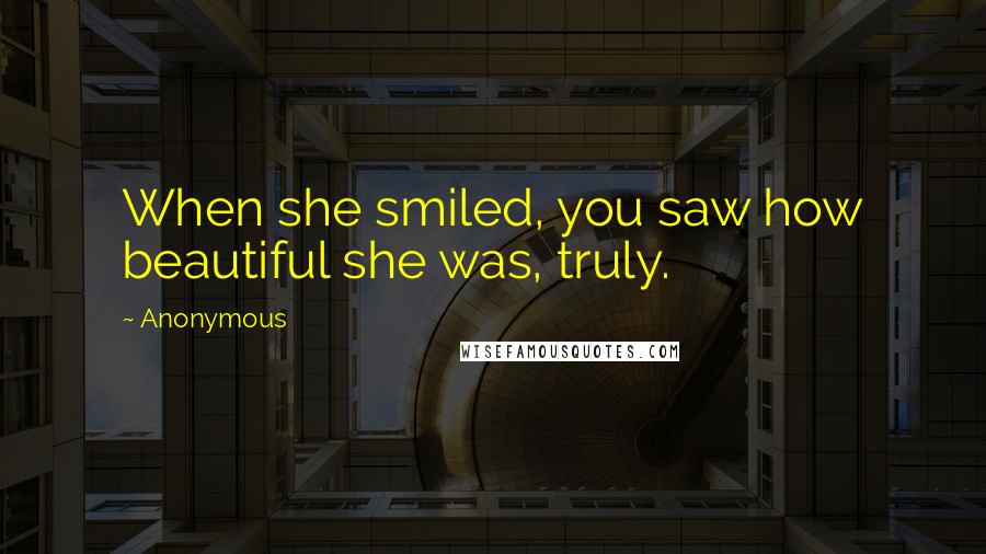 Anonymous Quotes: When she smiled, you saw how beautiful she was, truly.