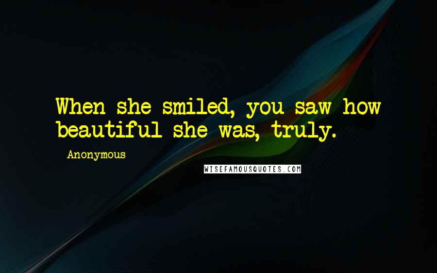 Anonymous Quotes: When she smiled, you saw how beautiful she was, truly.